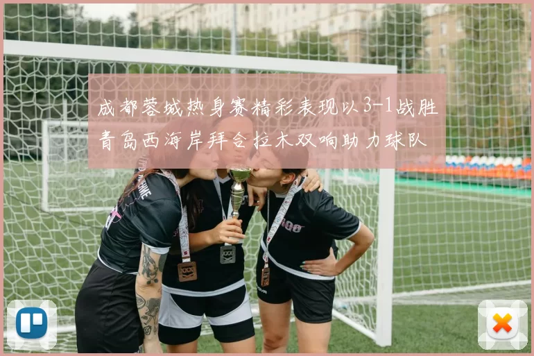 成都蓉城热身赛精彩表现以3-1战胜青岛西海岸拜合拉木双响助力球队胜利