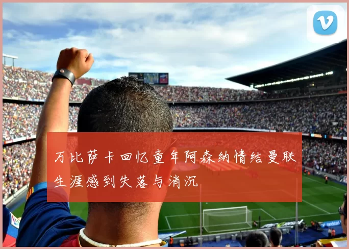 万比萨卡回忆童年阿森纳情结曼联生涯感到失落与消沉