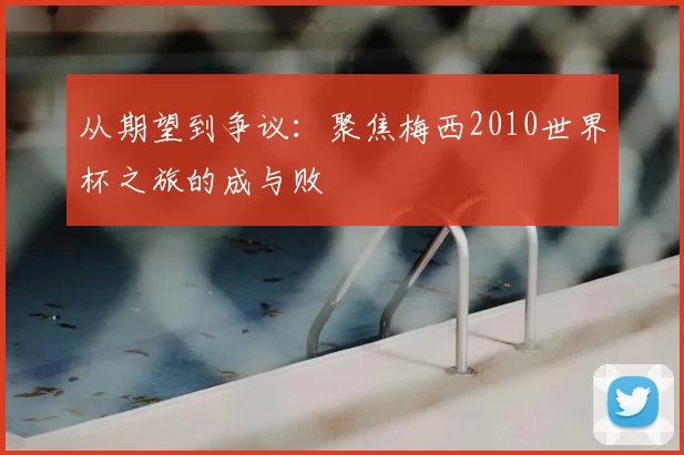 从期望到争议:聚焦梅西2010世界杯之旅的成与败
