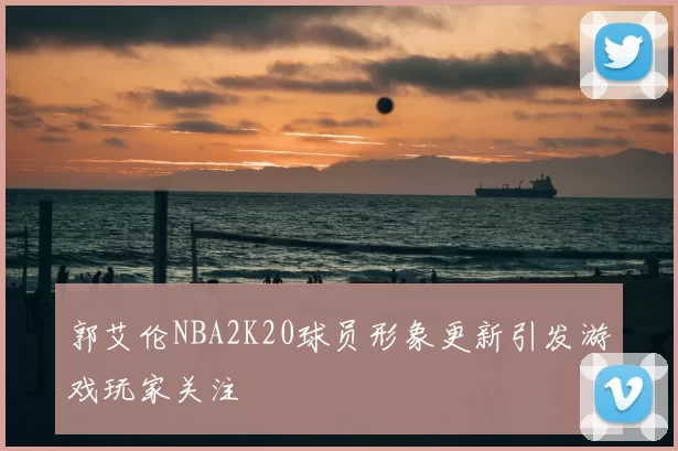 郭艾伦NBA2K20球员形象更新引发游戏玩家关注