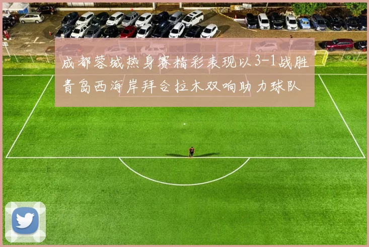 成都蓉城热身赛精彩表现以3-1战胜青岛西海岸拜合拉木双响助力球队胜利