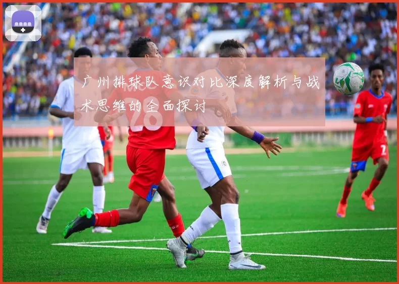 广州排球队意识对比深度解析与战术思维的全面探讨