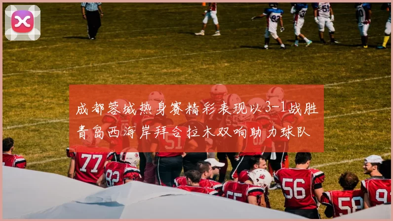 成都蓉城热身赛精彩表现以3-1战胜青岛西海岸拜合拉木双响助力球队胜利