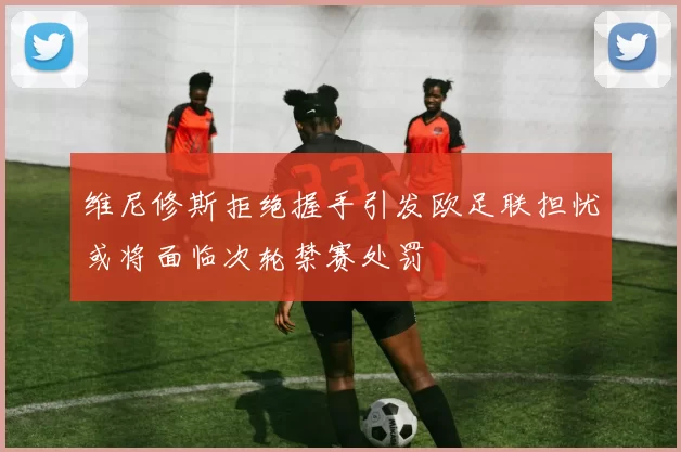 维尼修斯拒绝握手引发欧足联担忧或将面临次轮禁赛处罚