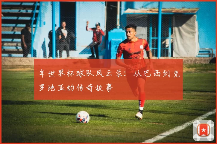 年世界杯球队风云录:从巴西到克罗地亚的传奇故事