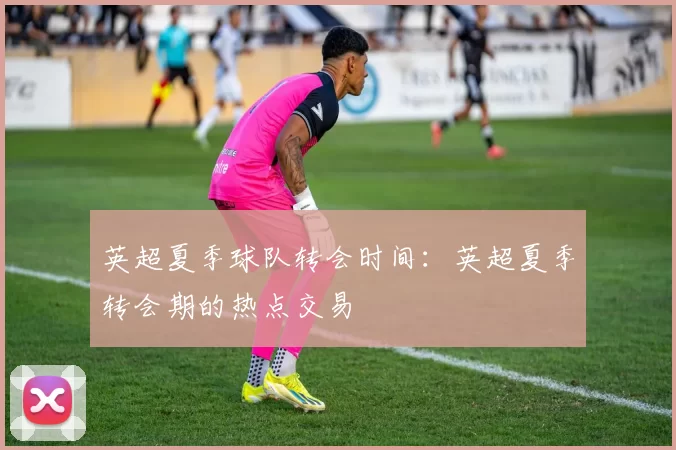 英超夏季球队转会时间:英超夏季转会期的热点交易