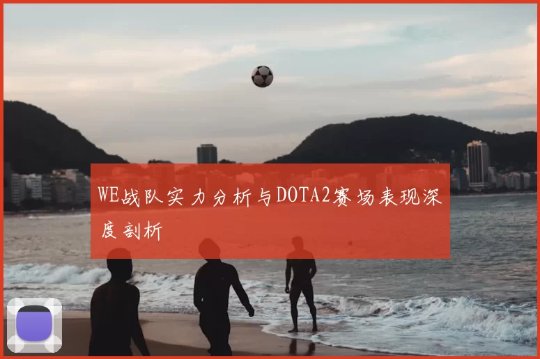 WE战队实力分析与DOTA2赛场表现深度剖析