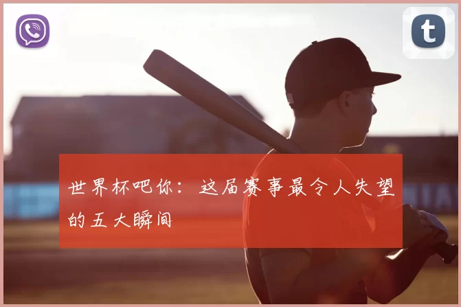 世界杯吧你:这届赛事最令人失望的五大瞬间