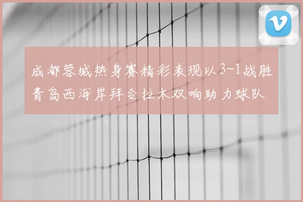 成都蓉城热身赛精彩表现以3-1战胜青岛西海岸拜合拉木双响助力球队胜利