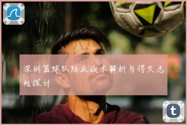 深圳篮球队防反战术解析与得失总结探讨
