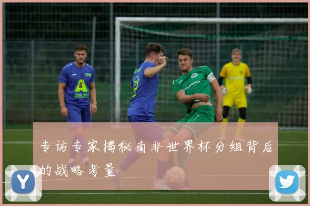 专访专家揭秘南非世界杯分组背后的战略考量