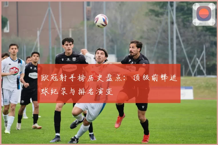 欧冠射手榜历史盘点:顶级前锋进球纪录与排名演变