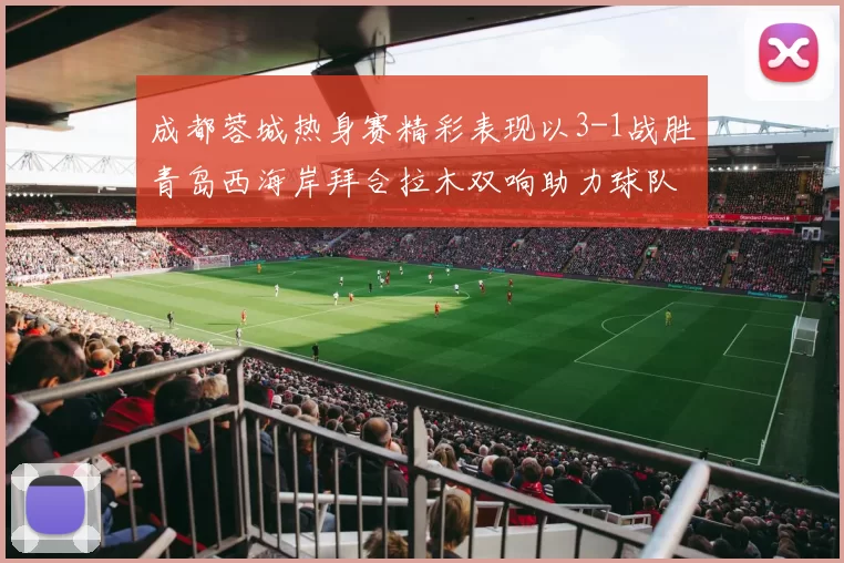 成都蓉城热身赛精彩表现以3-1战胜青岛西海岸拜合拉木双响助力球队胜利