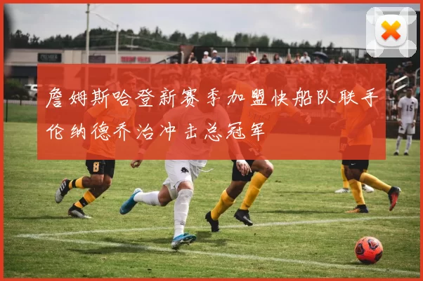詹姆斯哈登新赛季加盟快船队联手伦纳德乔治冲击总冠军