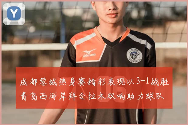 成都蓉城热身赛精彩表现以3-1战胜青岛西海岸拜合拉木双响助力球队胜利