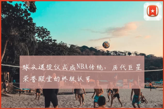 球衣退役仪式成NBA传统,历代巨星荣誉殿堂的终极认可