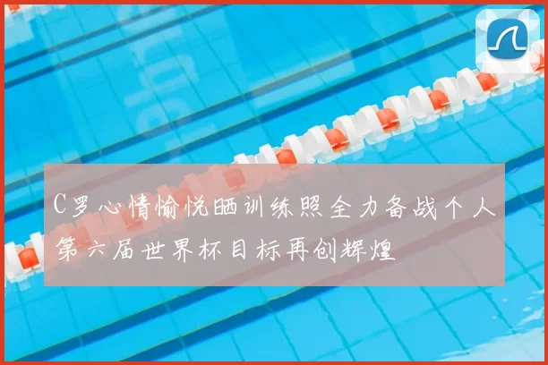 C罗心情愉悦晒训练照全力备战个人第六届世界杯目标再创辉煌