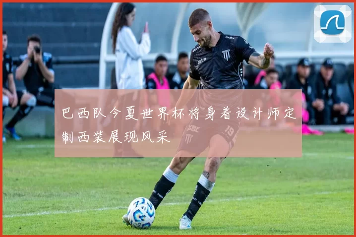 巴西队今夏世界杯将身着设计师定制西装展现风采