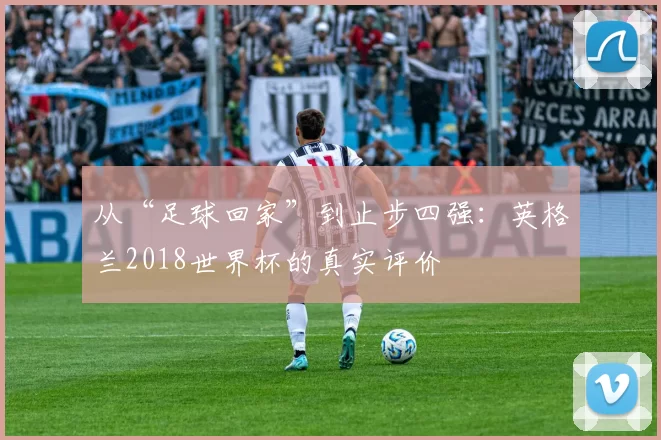 从“足球回家”到止步四强:英格兰2018世界杯的真实评价