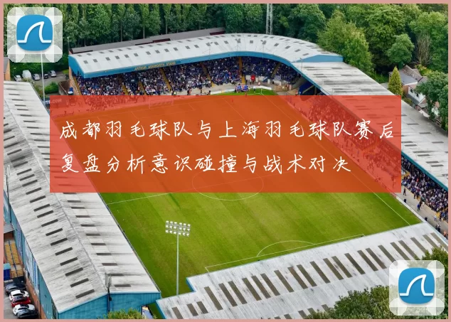 成都羽毛球队与上海羽毛球队赛后复盘分析意识碰撞与战术对决