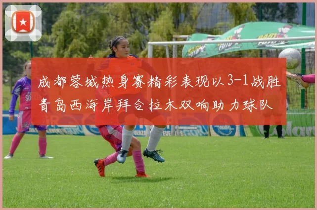 成都蓉城热身赛精彩表现以3-1战胜青岛西海岸拜合拉木双响助力球队胜利