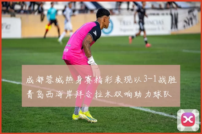 成都蓉城热身赛精彩表现以3-1战胜青岛西海岸拜合拉木双响助力球队胜利
