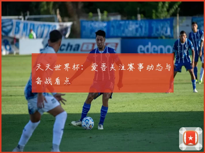 天天世界杯:爱吾关注赛事动态与备战看点