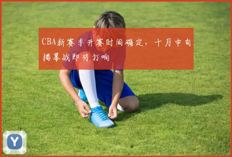 CBA新赛季开赛时间确定,十月中旬揭幕战即将打响