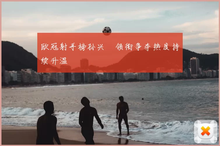 欧冠射手榜孙兴慜领衔争夺热度持续升温