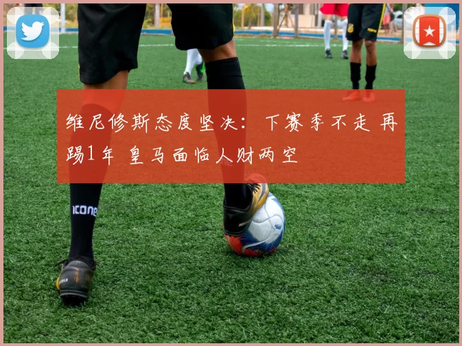 维尼修斯态度坚决:下赛季不走 再踢1年 皇马面临人财两空