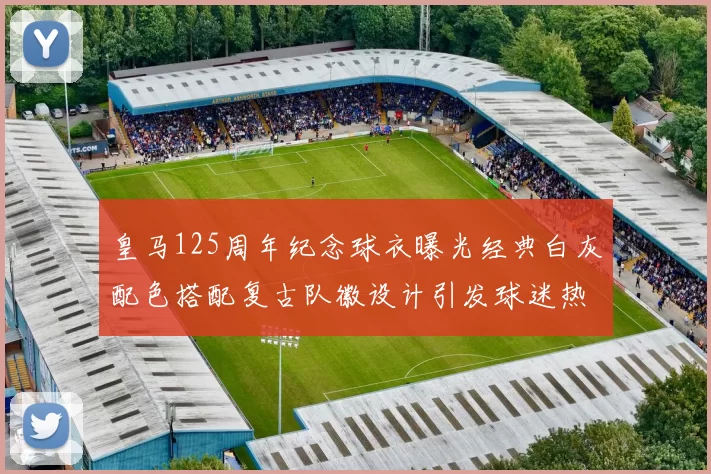 皇马125周年纪念球衣曝光经典白灰配色搭配复古队徽设计引发球迷热议