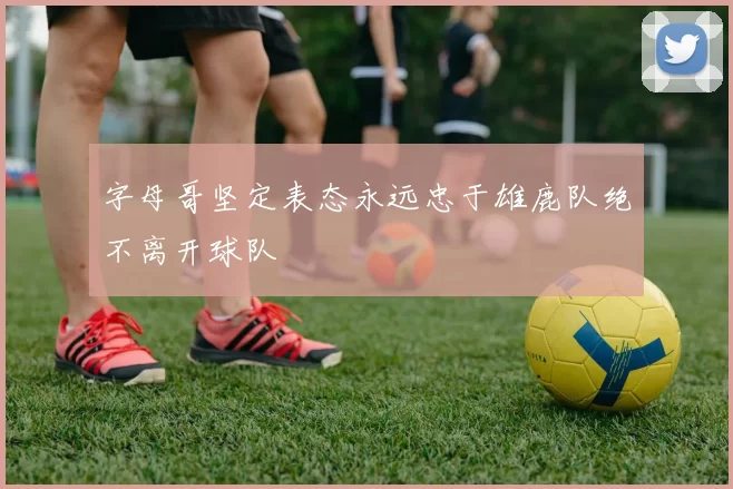 字母哥坚定表态永远忠于雄鹿队绝不离开球队