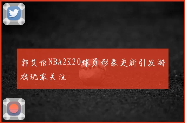 郭艾伦NBA2K20球员形象更新引发游戏玩家关注