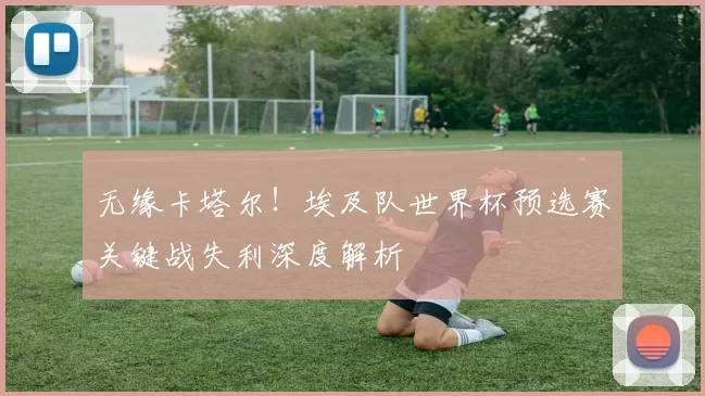 无缘卡塔尔!埃及队世界杯预选赛关键战失利深度解析