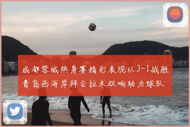 成都蓉城热身赛精彩表现以3-1战胜青岛西海岸拜合拉木双响助力球队胜利