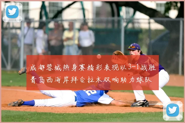 成都蓉城热身赛精彩表现以3-1战胜青岛西海岸拜合拉木双响助力球队胜利