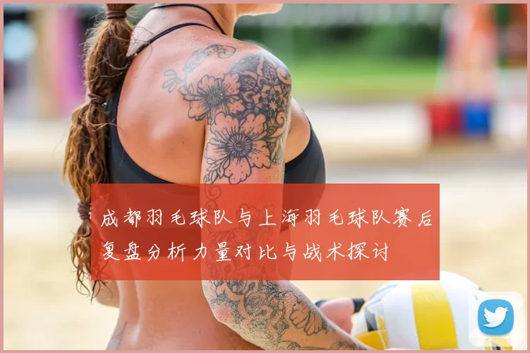 成都羽毛球队与上海羽毛球队赛后复盘分析力量对比与战术探讨