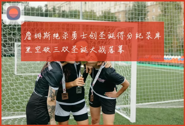 詹姆斯绝杀勇士创圣诞得分纪录库里空砍三双圣诞大战落幕