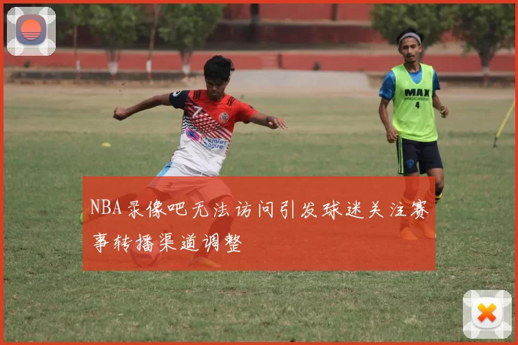 NBA录像吧无法访问引发球迷关注赛事转播渠道调整