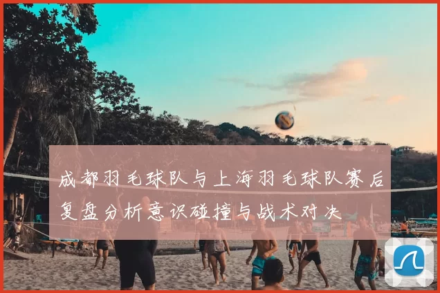成都羽毛球队与上海羽毛球队赛后复盘分析意识碰撞与战术对决
