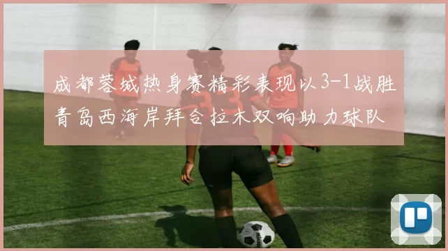 成都蓉城热身赛精彩表现以3-1战胜青岛西海岸拜合拉木双响助力球队胜利