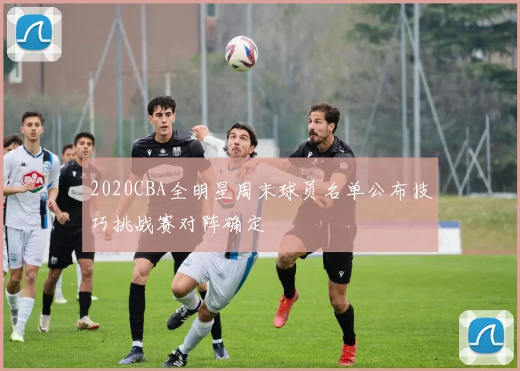 2020CBA全明星周末球员名单公布技巧挑战赛对阵确定