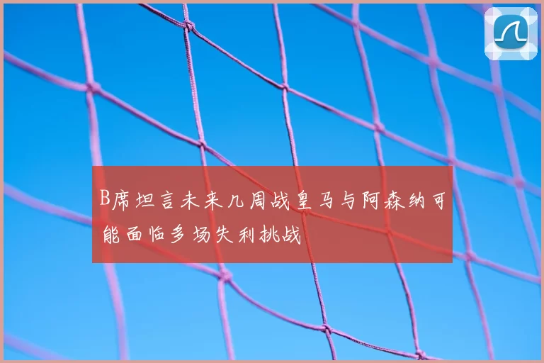 B席坦言未来几周战皇马与阿森纳可能面临多场失利挑战