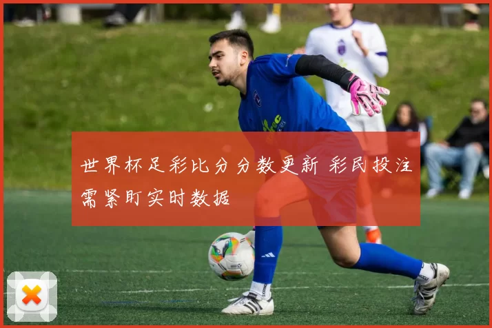 世界杯足彩比分分数更新 彩民投注需紧盯实时数据