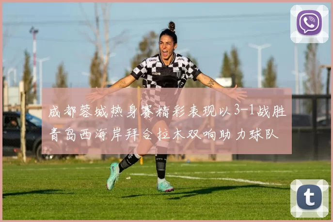成都蓉城热身赛精彩表现以3-1战胜青岛西海岸拜合拉木双响助力球队胜利