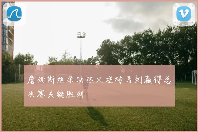 詹姆斯绝杀助热火逆转马刺赢得总决赛关键胜利