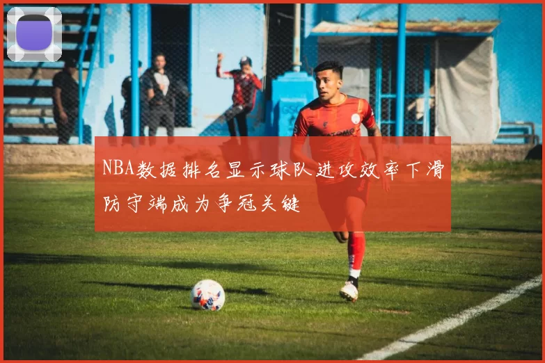 NBA数据排名显示球队进攻效率下滑防守端成为争冠关键