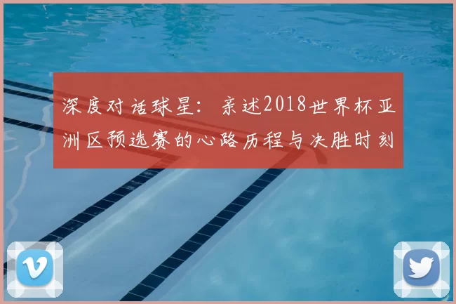 深度对话球星:亲述2018世界杯亚洲区预选赛的心路历程与决胜时刻