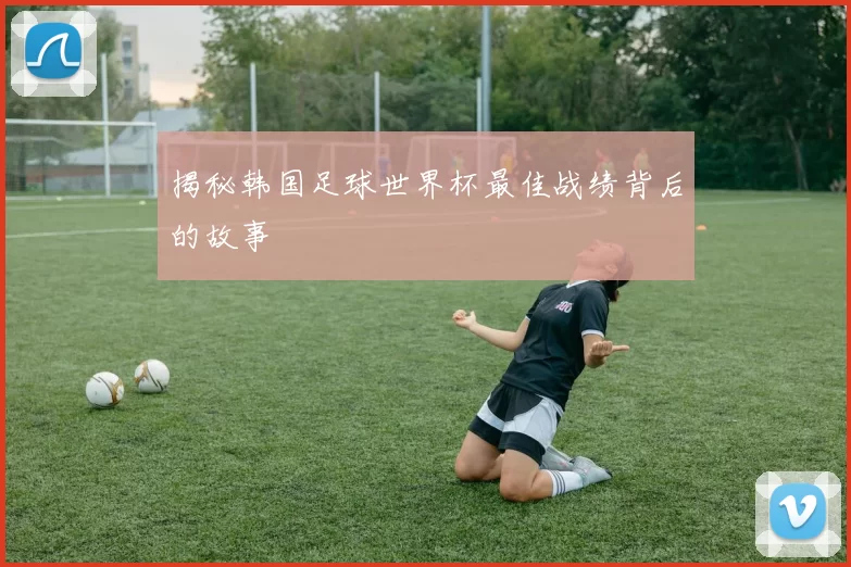 揭秘韩国足球世界杯最佳战绩背后的故事