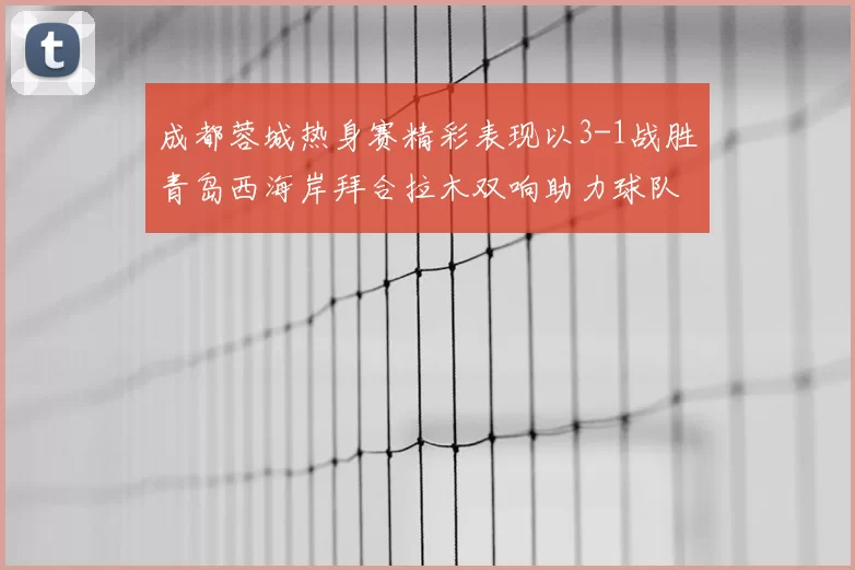 成都蓉城热身赛精彩表现以3-1战胜青岛西海岸拜合拉木双响助力球队胜利